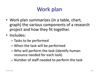 Work plan
• Work plan summarizes (in a table, chart,
graph) the various components of a research
project and how they fit together.
• Includes:
– Tasks to be performed
– When the task will be performed
– Who will perform the task (identify human
resource needed for each task)
– Number of staff needed to perform the task
228
4/19/2024
 