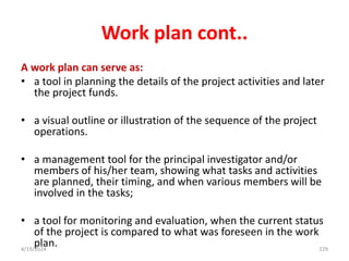 Work plan cont..
A work plan can serve as:
• a tool in planning the details of the project activities and later
the project funds.
• a visual outline or illustration of the sequence of the project
operations.
• a management tool for the principal investigator and/or
members of his/her team, showing what tasks and activities
are planned, their timing, and when various members will be
involved in the tasks;
• a tool for monitoring and evaluation, when the current status
of the project is compared to what was foreseen in the work
plan. 229
4/19/2024
 
