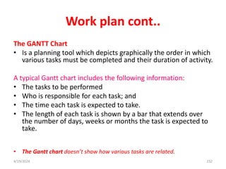 Work plan cont..
The GANTT Chart
• Is a planning tool which depicts graphically the order in which
various tasks must be completed and their duration of activity.
A typical Gantt chart includes the following information:
• The tasks to be performed
• Who is responsible for each task; and
• The time each task is expected to take.
• The length of each task is shown by a bar that extends over
the number of days, weeks or months the task is expected to
take.
• The Gantt chart doesn’t show how various tasks are related.
232
4/19/2024
 