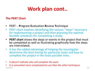 Work plan cont..
The PERT Chart
• PERT - Program Evaluation Review Technique
• PERT chart involves identifying the various “steps” necessary
for implementing a project and then planning the optimal
feasible schedules for completing a study.
• PERT chart shows the steps or events in the project that must
be completed as well as illustrating graphically how the steps
are interrelated.
• It has the added advantage of helping the investigator
determine the best timing for particular tasks and how to
complete the project in the least possible time.
• It doesn’t indicate who will complete the work
• It is somewhat more complicated to use than the other techniques.
234
4/19/2024
 