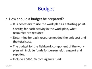 Budget
• How should a budget be prepared?
– It is necessary to use the work plan as a starting point.
– Specify, for each activity in the work plan, what
resources are required.
– Determine for each resource needed the unit cost and
the total cost.
– The budget for the fieldwork component of the work
plan will include funds for personnel, transport and
supplies.
– Include a 5%-10% contingency fund
236
4/19/2024
 
