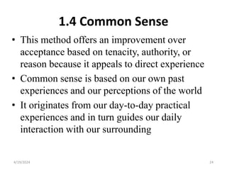 1.4 Common Sense
• This method offers an improvement over
acceptance based on tenacity, authority, or
reason because it appeals to direct experience
• Common sense is based on our own past
experiences and our perceptions of the world
• It originates from our day-to-day practical
experiences and in turn guides our daily
interaction with our surrounding
24
4/19/2024
 