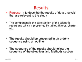 Results
• Purpose → to describe the results of data analysis
that are relevant to the study
• This component is the core section of the scientific
report and which is presented by tables, figures, chartes,
etc.
• The results should be presented in an orderly
sequence using an outline
• The sequence of the results should follow the
sequence of the objectives and Methods section
241
4/19/2024
 