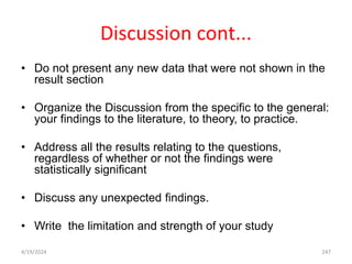 Discussion cont...
• Do not present any new data that were not shown in the
result section
• Organize the Discussion from the specific to the general:
your findings to the literature, to theory, to practice.
• Address all the results relating to the questions,
regardless of whether or not the findings were
statistically significant
• Discuss any unexpected findings.
• Write the limitation and strength of your study
247
4/19/2024
 