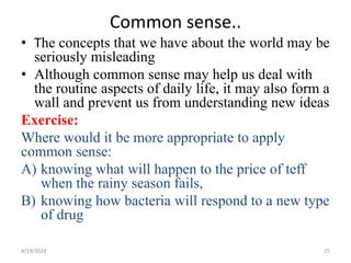 Common sense..
• The concepts that we have about the world may be
seriously misleading
• Although common sense may help us deal with
the routine aspects of daily life, it may also form a
wall and prevent us from understanding new ideas
Exercise:
Where would it be more appropriate to apply
common sense:
A) knowing what will happen to the price of teff
when the rainy season fails,
B) knowing how bacteria will respond to a new type
of drug
25
4/19/2024
 
