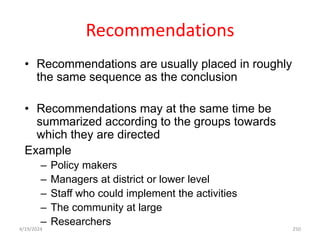 Recommendations
• Recommendations are usually placed in roughly
the same sequence as the conclusion
• Recommendations may at the same time be
summarized according to the groups towards
which they are directed
Example
– Policy makers
– Managers at district or lower level
– Staff who could implement the activities
– The community at large
– Researchers
250
4/19/2024
 