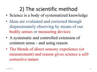 2) The scientific method
• Science is a body of systematized knowledge
• Ideas are evaluated and corrected through
dispassionately observing by means of our
bodily senses or measuring devices
• A systematic and controlled extension of
common sense - and using reason
• The blends of direct sensory experience (or
measurement) and reason gives science a self-
corrective nature
26
4/19/2024
 