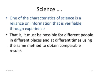 Science ….
• One of the characteristics of science is a
reliance on information that is verifiable
through experience
• That is, it must be possible for different people
in different places and at different times using
the same method to obtain comparable
results
27
4/19/2024
 