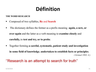 Définition
THE WORD RESEARCH
 Composed of two syllables, Re and Search
 The dictionary defines the former as a prefix meaning again, a new, or
over again and the latter as a verb meaning to examine closely and
carefully, to test and try, or to probe.
 Together forming a careful, systematic, patient study and investigation
in some field of knowledge, undertaken to establish facts or principles.
( Grinnel 1993: 4 )
‘’Research is an attempt to search for truth’’
31
4/19/2024
 