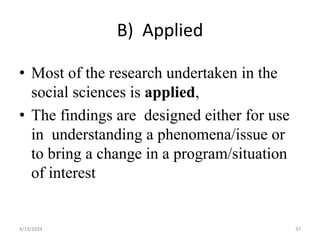 B) Applied
• Most of the research undertaken in the
social sciences is applied,
• The findings are designed either for use
in understanding a phenomena/issue or
to bring a change in a program/situation
of interest
37
4/19/2024
 