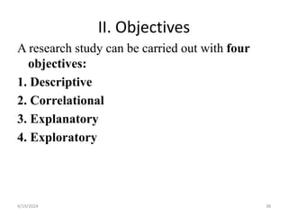 II. Objectives
A research study can be carried out with four
objectives:
1. Descriptive
2. Correlational
3. Explanatory
4. Exploratory
38
4/19/2024
 