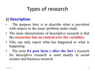 Types of research
1) Descriptive:
• The purpose here is to describe what is prevalent
with respect to the issue/ problem under study
• The main characteristic of descriptive research is that
the researcher has no control over the variables;
• S/he can only report what has happened or what is
happening
• The term Ex post facto ( after the fact ) research
for descriptive research is used mainly in social
science and business research
39
4/19/2024
 