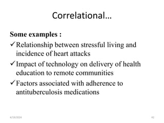 Correlational…
Some examples :
Relationship between stressful living and
incidence of heart attacks
Impact of technology on delivery of health
education to remote communities
Factors associated with adherence to
antituberculosis medications
42
4/19/2024
 