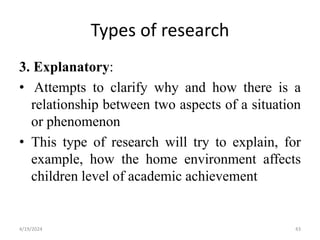 Types of research
3. Explanatory:
• Attempts to clarify why and how there is a
relationship between two aspects of a situation
or phenomenon
• This type of research will try to explain, for
example, how the home environment affects
children level of academic achievement
43
4/19/2024
 