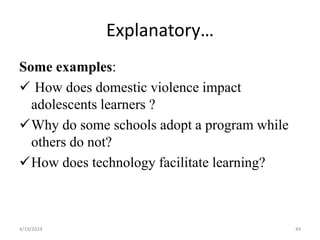 Explanatory…
Some examples:
 How does domestic violence impact
adolescents learners ?
Why do some schools adopt a program while
others do not?
How does technology facilitate learning?
44
4/19/2024
 