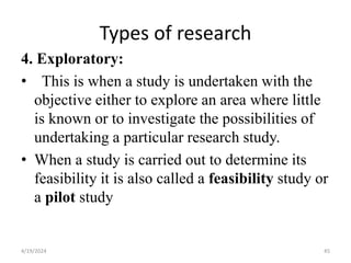 Types of research
4. Exploratory:
• This is when a study is undertaken with the
objective either to explore an area where little
is known or to investigate the possibilities of
undertaking a particular research study.
• When a study is carried out to determine its
feasibility it is also called a feasibility study or
a pilot study
45
4/19/2024
 