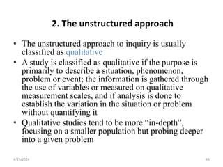 2. The unstructured approach
• The unstructured approach to inquiry is usually
classified as qualitative
• A study is classified as qualitative if the purpose is
primarily to describe a situation, phenomenon,
problem or event; the information is gathered through
the use of variables or measured on qualitative
measurement scales, and if analysis is done to
establish the variation in the situation or problem
without quantifying it
• Qualitative studies tend to be more “in-depth”,
focusing on a smaller population but probing deeper
into a given problem
48
4/19/2024
 