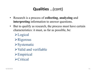 Qualities …(cont)
• Research is a process of collecting, analyzing and
interpreting information to answer questions.
• But to qualify as research, the process must have certain
characteristics: it must, as far as possible, be:
Logical
Rigorous
Systematic
Valid and verifiable
Empirical
Critical
51
4/19/2024
 