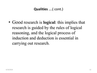 Qualities ….( cont.)
• Good research is logical: this implies that
research is guided by the rules of logical
reasoning, and the logical process of
induction and deduction is essential in
carrying out research.
52
4/19/2024
 