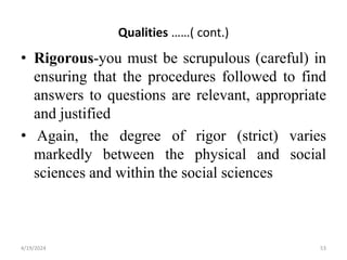 Qualities ……( cont.)
• Rigorous-you must be scrupulous (careful) in
ensuring that the procedures followed to find
answers to questions are relevant, appropriate
and justified
• Again, the degree of rigor (strict) varies
markedly between the physical and social
sciences and within the social sciences
53
4/19/2024
 