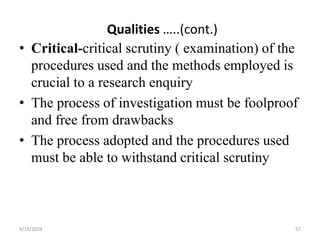 Qualities …..(cont.)
• Critical-critical scrutiny ( examination) of the
procedures used and the methods employed is
crucial to a research enquiry
• The process of investigation must be foolproof
and free from drawbacks
• The process adopted and the procedures used
must be able to withstand critical scrutiny
57
4/19/2024
 