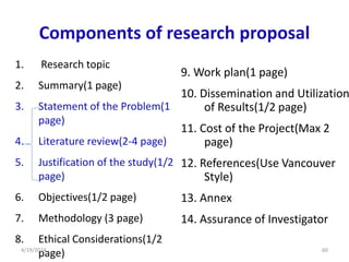 Components of research proposal
1. Research topic
2. Summary(1 page)
3. Statement of the Problem(1
page)
4. Literature review(2-4 page)
5. Justification of the study(1/2
page)
6. Objectives(1/2 page)
7. Methodology (3 page)
8. Ethical Considerations(1/2
page)
9. Work plan(1 page)
10. Dissemination and Utilization
of Results(1/2 page)
11. Cost of the Project(Max 2
page)
12. References(Use Vancouver
Style)
13. Annex
14. Assurance of Investigator
60
4/19/2024
 