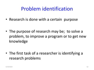 Problem identification
• Research is done with a certain purpose
• The purpose of research may be; to solve a
problem, to improve a program or to get new
knowledge
• The first task of a researcher is identifying a
research problems
62
4/19/2024
 