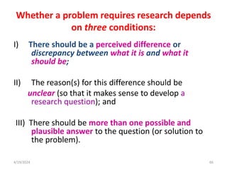 Whether a problem requires research depends
on three conditions:
I) There should be a perceived difference or
discrepancy between what it is and what it
should be;
II) The reason(s) for this difference should be
unclear (so that it makes sense to develop a
research question); and
III) There should be more than one possible and
plausible answer to the question (or solution to
the problem).
66
4/19/2024
 