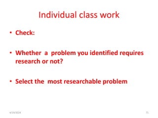 Individual class work
• Check:
• Whether a problem you identified requires
research or not?
• Select the most researchable problem
71
4/19/2024
 
