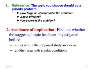 1. Relevance: The topic you choose should be a
priority problem:
► How large or widespread is the problem?
►Who is affected?
►How severe is the problem?
2. Avoidance of duplication: Find out whether
the suggested topic has been investigated
before
– either within the proposed study area or in
– another area with similar conditions
73
4/19/2024
 