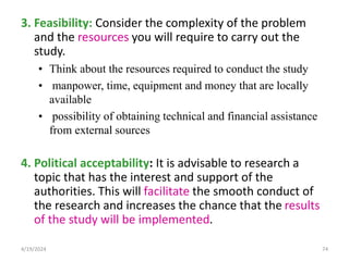 3. Feasibility: Consider the complexity of the problem
and the resources you will require to carry out the
study.
• Think about the resources required to conduct the study
• manpower, time, equipment and money that are locally
available
• possibility of obtaining technical and financial assistance
from external sources
4. Political acceptability: It is advisable to research a
topic that has the interest and support of the
authorities. This will facilitate the smooth conduct of
the research and increases the chance that the results
of the study will be implemented.
74
4/19/2024
 