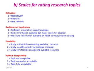 b) Scales for rating research topics
Relevance
1 = Not relevant
2 = Relevant
3 = very relevant
Avoidance of duplication
1 = Sufficient information already available
2 = Some information available but major issues not covered
3 = No sound information available on which to base problem-solving
Feasibility
1 = Study not feasible considering available resources
2 = Study feasible considering available resources
3 = Study very feasible considering available resources
Political acceptability
1 = Topic not acceptable
2 = Topic somewhat acceptable
3 = Topic fully acceptable
76
4/19/2024
 