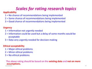 Scales for rating research topics
Applicability
1 = No chance of recommendations being implemented
2 = Some chance of recommendations being implemented
3 = Good chance of recommendations being implemented
Urgency
1 = Information not urgently needed
2 = Information could be used but a delay of some months would be
acceptable
3 = Data very urgently needed for decision-making
Ethical acceptability
1 = Major ethical problems
2 = Minor ethical problems
3 = No ethical problems
The above rating should be based on the existing data and not on mere
assumptions.
77
4/19/2024
 