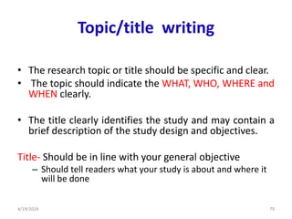 Topic/title writing
• The research topic or title should be specific and clear.
• The topic should indicate the WHAT, WHO, WHERE and
WHEN clearly.
• The title clearly identifies the study and may contain a
brief description of the study design and objectives.
Title- Should be in line with your general objective
– Should tell readers what your study is about and where it
will be done
79
4/19/2024
 