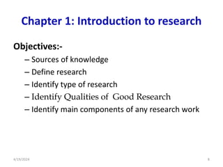 Chapter 1: Introduction to research
Objectives:-
– Sources of knowledge
– Define research
– Identify type of research
– Identify Qualities of Good Research
– Identify main components of any research work
8
4/19/2024
 
