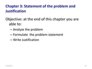 Chapter 3: Statement of the problem and
Justification
Objective: at the end of this chapter you are
able to:
– Analyze the problem
– Formulate the problem statement
– Write Justification
83
4/19/2024
 