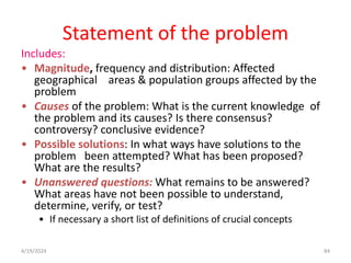 Statement of the problem
Includes:
• Magnitude, frequency and distribution: Affected
geographical areas & population groups affected by the
problem
• Causes of the problem: What is the current knowledge of
the problem and its causes? Is there consensus?
controversy? conclusive evidence?
• Possible solutions: In what ways have solutions to the
problem been attempted? What has been proposed?
What are the results?
• Unanswered questions: What remains to be answered?
What areas have not been possible to understand,
determine, verify, or test?
• If necessary a short list of definitions of crucial concepts
84
4/19/2024
 