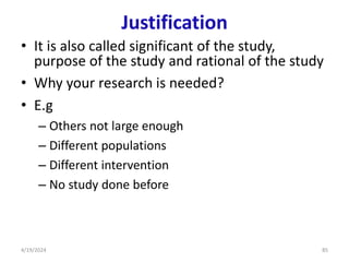 Justification
• It is also called significant of the study,
purpose of the study and rational of the study
• Why your research is needed?
• E.g
– Others not large enough
– Different populations
– Different intervention
– No study done before
85
4/19/2024
 