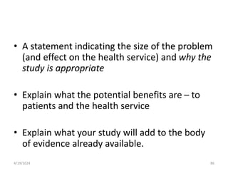 • A statement indicating the size of the problem
(and effect on the health service) and why the
study is appropriate
• Explain what the potential benefits are – to
patients and the health service
• Explain what your study will add to the body
of evidence already available.
86
4/19/2024
 