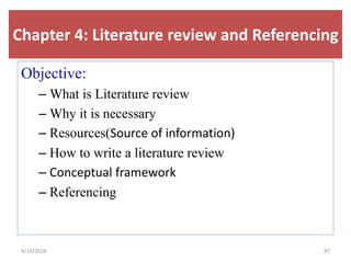 Chapter 4: Literature review and Referencing
Objective:
– What is Literature review
– Why it is necessary
– Resources(Source of information)
– How to write a literature review
– Conceptual framework
– Referencing
87
4/19/2024
 
