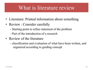 What is literature review
• Literature: Printed information about something
• Review : Consider carefully
- Starting point to refine statement of the problem
- Part of the introduction of a research
• Review of the literature
- classification and evaluation of what have been written, and
organized according to guiding concept
88
4/19/2024
 