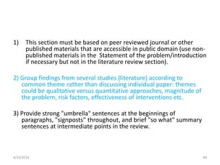 1) This section must be based on peer reviewed journal or other
published materials that are accessible in public domain (use non-
published materials in the Statement of the problem/introduction
if necessary but not in the literature review section).
2) Group findings from several studies (literature) according to
common theme rather than discussing individual paper: themes
could be qualitative versus quantitative approaches, magnitude of
the problem, risk factors, effectiveness of interventions etc.
3) Provide strong "umbrella" sentences at the beginnings of
paragraphs, "signposts" throughout, and brief "so what" summary
sentences at intermediate points in the review.
89
4/19/2024
 
