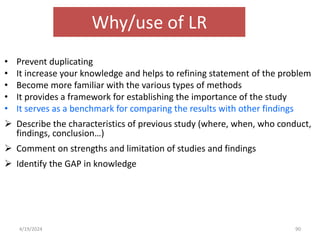 Why/use of LR
• Prevent duplicating
• It increase your knowledge and helps to refining statement of the problem
• Become more familiar with the various types of methods
• It provides a framework for establishing the importance of the study
• It serves as a benchmark for comparing the results with other findings
 Describe the characteristics of previous study (where, when, who conduct,
findings, conclusion…)
 Comment on strengths and limitation of studies and findings
 Identify the GAP in knowledge
90
4/19/2024
 