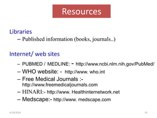 Resources
Libraries
– Published information (books, journals..)
Internet/ web sites
– PUBMED / MEDLINE: - http://www.ncbi.nlm.nih.gov/PubMed/
– WHO website: - http://www. who.int
– Free Medical Journals :-
http://www.freemedicaljournals.com
– HINARI:- http://www. Healthinternetwork.net
– Medscape:- http://www. medscape.com
91
4/19/2024
 