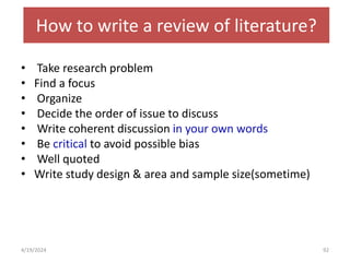 How to write a review of literature?
• Take research problem
• Find a focus
• Organize
• Decide the order of issue to discuss
• Write coherent discussion in your own words
• Be critical to avoid possible bias
• Well quoted
• Write study design & area and sample size(sometime)
92
4/19/2024
 