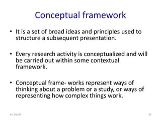 Conceptual framework
• It is a set of broad ideas and principles used to
structure a subsequent presentation.
• Every research activity is conceptualized and will
be carried out within some contextual
framework.
• Conceptual frame- works represent ways of
thinking about a problem or a study, or ways of
representing how complex things work.
93
4/19/2024
 