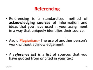 Referencing
• Referencing is a standardised method of
acknowledging sources of information and
ideas that you have used in your assignment
in a way that uniquely identifies their source.
• Avoid Plagiarism:- The use of another person’s
work without acknowledgement
• A reference list is a list of sources that you
have quoted from or cited in your text
95
4/19/2024
 