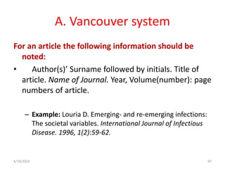 A. Vancouver system
For an article the following information should be
noted:
• Author(s)’ Surname followed by initials. Title of
article. Name of Journal. Year, Volume(number): page
numbers of article.
– Example: Louria D. Emerging- and re-emerging infections:
The societal variables. International Journal of Infectious
Disease. 1996, 1(2):59-62.
97
4/19/2024
 
