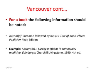 Vancouver cont…
• For a book the following information should
be noted:
• Author(s)’ Surname followed by initials. Title of book. Place:
Publisher, Year, Edition
• Example: Abramson J. Survey methods in community
medicine. Edinburgh: Churchill Livingstone, 1990, 4th ed.
98
4/19/2024
 