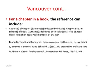 Vancouver cont..
• For a chapter in a book, the reference can
include:
• Author(s) of chapter (Surname(s) followed by initials). Chapter title. In:
Editor(s) of book, (Surname(s) followed by initials) (eds). Title of book.
Place: Publisher, Year: Page numbers of chapter.
• Example: Todd J and Barongo L. Epidemiological methods. In: Ng’weshemi
J, Boerma T, Bennett J and Schapink D (eds). HIV prevention and AIDS care
in Africa; A district level approach. Amsterdam: KIT Press, 1997: 51-68.
99
4/19/2024
 
